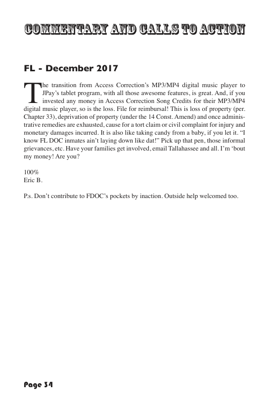 COMMENTART AND CALLS 70 ACTION FL - December 2017 JPay’s tablet program, with all those awesome features, s great. And, if you invested any money in Access Correction Song Credits for their MP3/MP4 digital music player, so is the loss. File for reimbursal! This is loss of property (per. Chapter 33), deprivation of property (under the 14 Const. Amend) and once adrminis- trative remedies are exhausted, cause for a tort claim or civil complaint for injury and monetary damages incurred. It is also like taking candy from a baby. if you let it. “I know FL DOC inmates ain’t laying down like dat!” Pick up that pen, those informal rievances,ete. Have your families get involved, email Tallahassee and all. I’m “bout my money! Are you? TM transition from Access Correction’s MP3/MP4 digital music player to 100% Eric B Ps. Don’t contribute to FDOC’s pockets by inaction. Outside help welcomed too. Page 51